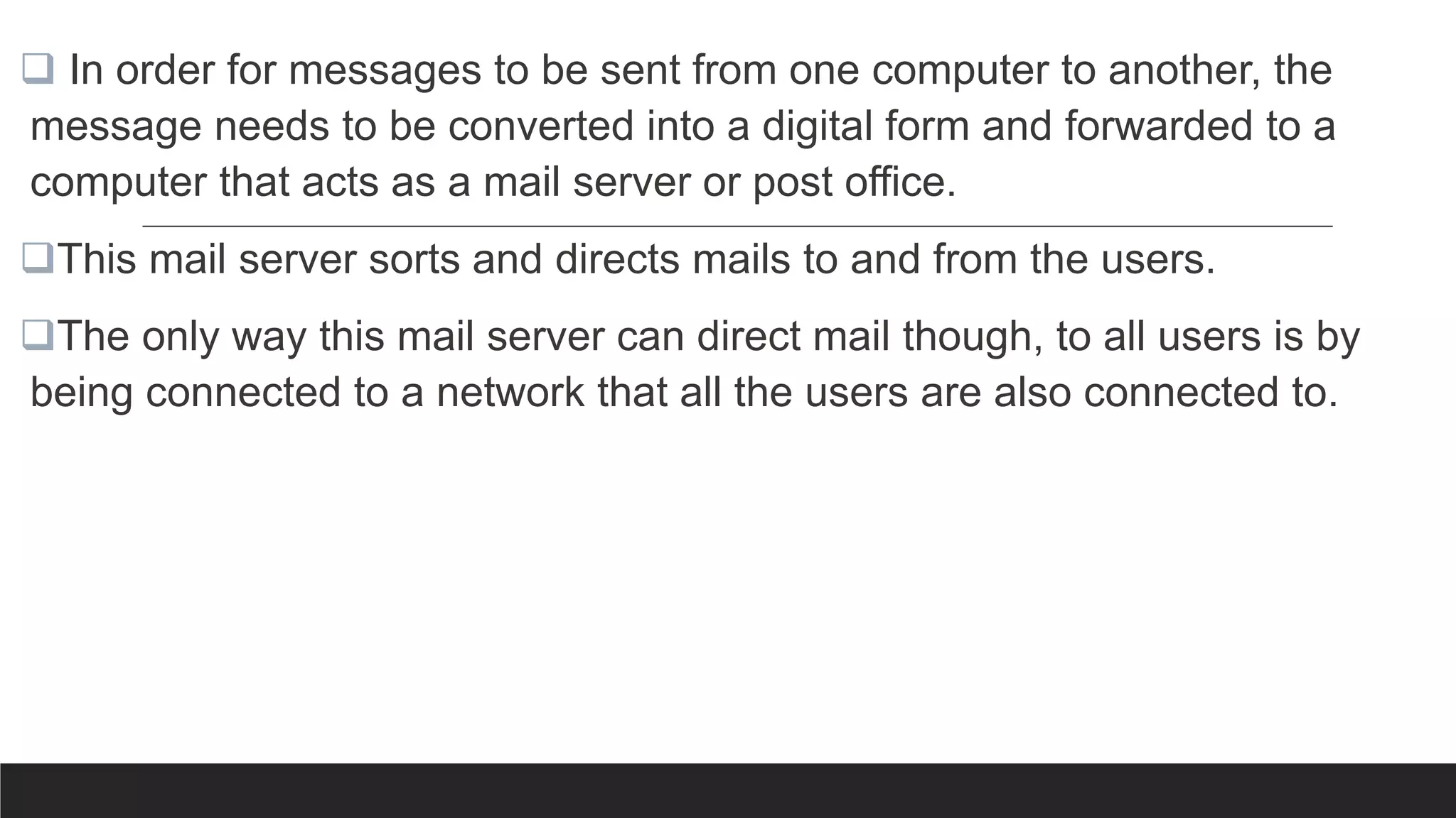  In order for messages to be sent from one computer to another, the
message needs to be converted into a digital form and forwarded to a
computer that acts as a mail server or post office.
This mail server sorts and directs mails to and from the users.
The only way this mail server can direct mail though, to all users is by
being connected to a network that all the users are also connected to.
 