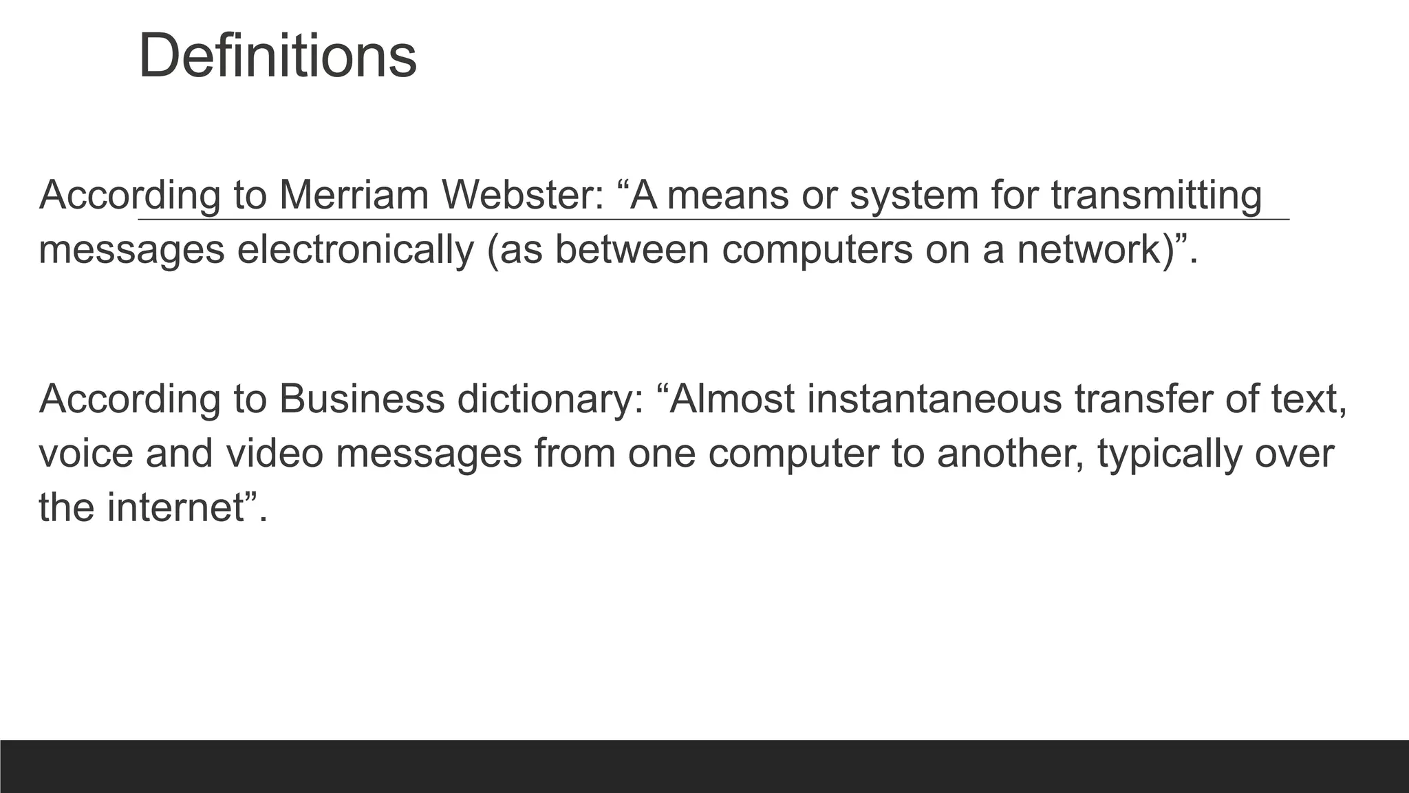 Definitions
According to Merriam Webster: “A means or system for transmitting
messages electronically (as between computers on a network)”.
According to Business dictionary: “Almost instantaneous transfer of text,
voice and video messages from one computer to another, typically over
the internet”.
 