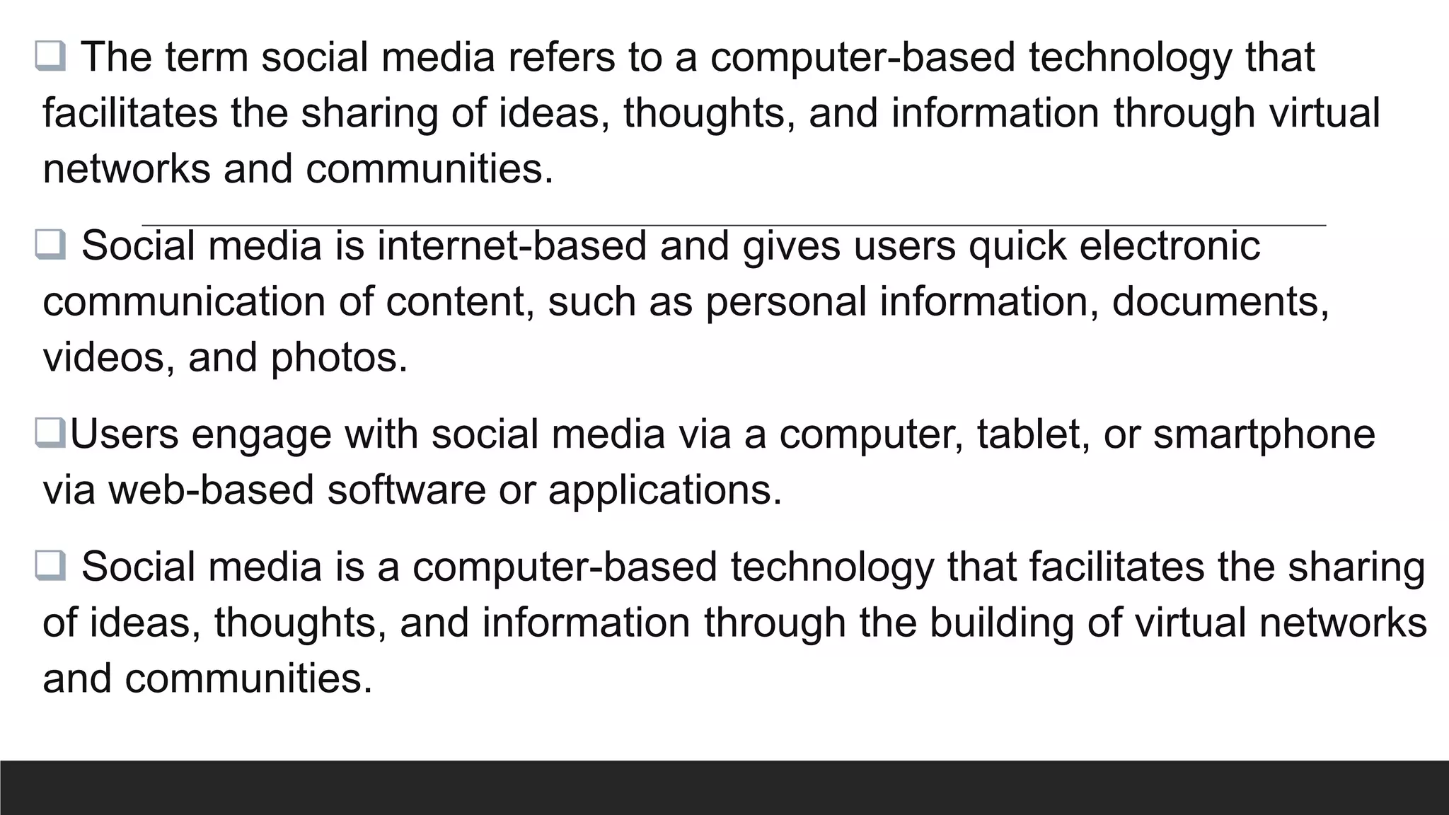  The term social media refers to a computer-based technology that
facilitates the sharing of ideas, thoughts, and information through virtual
networks and communities.
 Social media is internet-based and gives users quick electronic
communication of content, such as personal information, documents,
videos, and photos.
Users engage with social media via a computer, tablet, or smartphone
via web-based software or applications.
 Social media is a computer-based technology that facilitates the sharing
of ideas, thoughts, and information through the building of virtual networks
and communities.
 