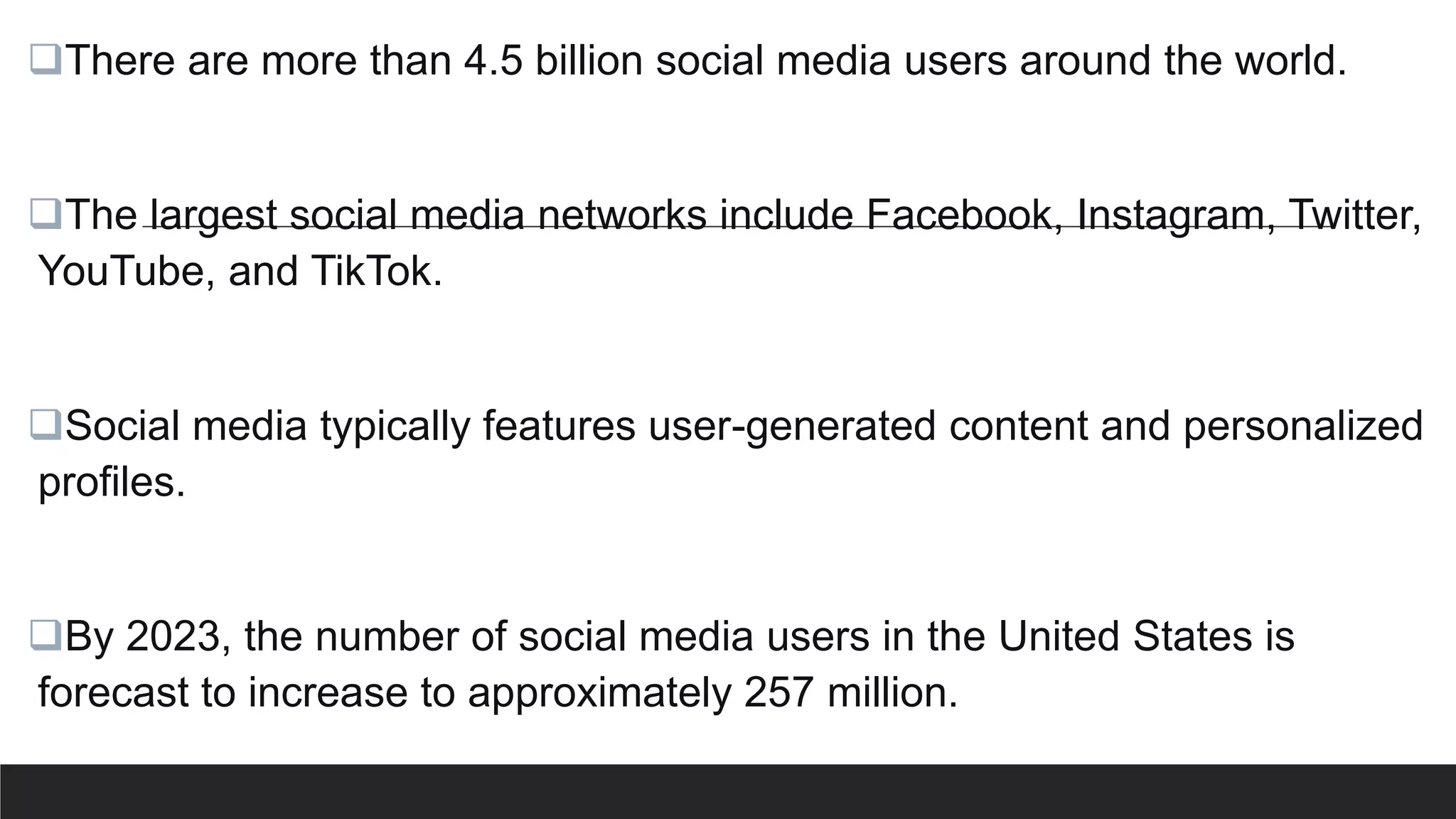 There are more than 4.5 billion social media users around the world.
The largest social media networks include Facebook, Instagram, Twitter,
YouTube, and TikTok.
Social media typically features user-generated content and personalized
profiles.
By 2023, the number of social media users in the United States is
forecast to increase to approximately 257 million.
 