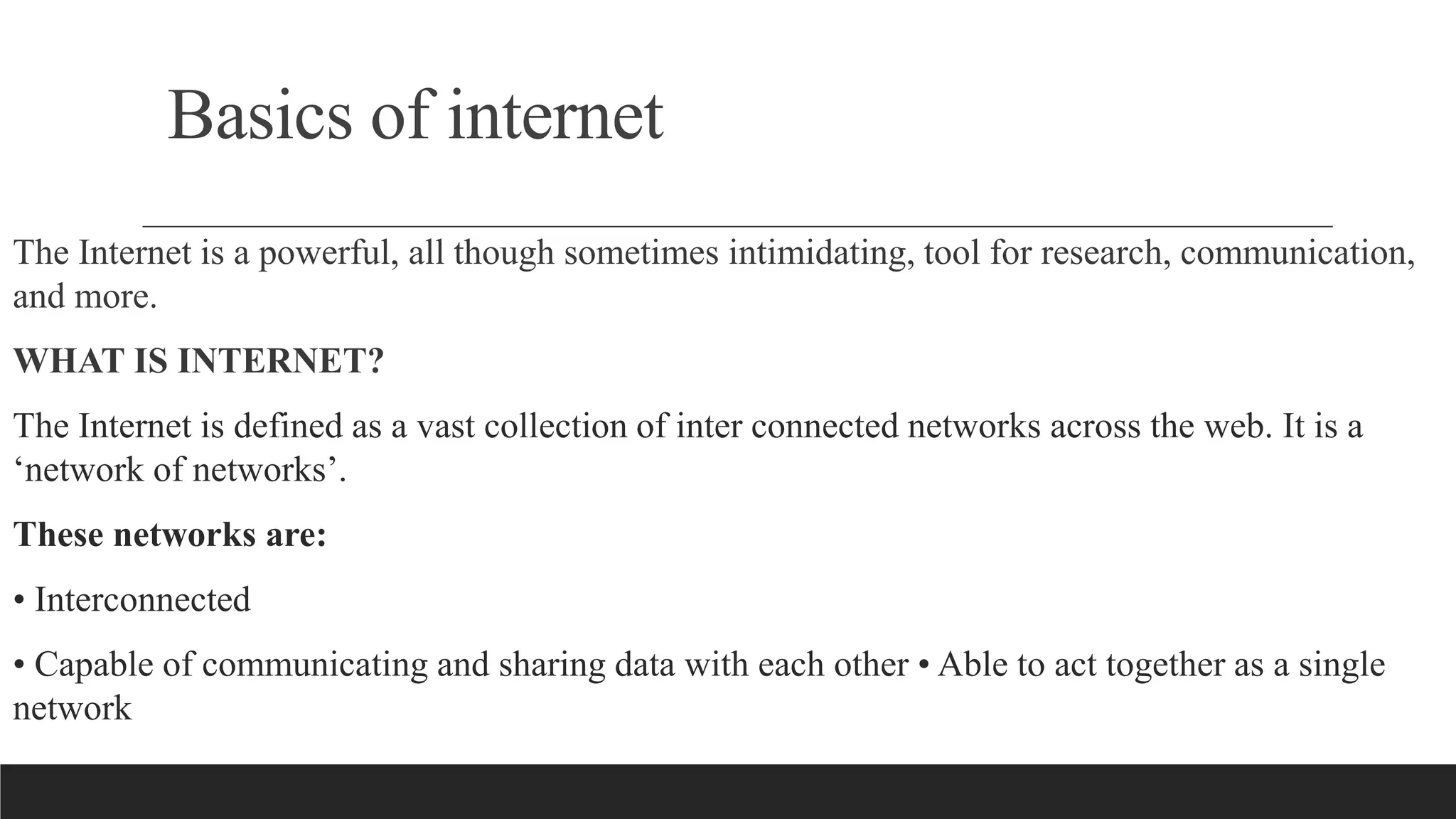 Basics of internet
The Internet is a powerful, all though sometimes intimidating, tool for research, communication,
and more.
WHAT IS INTERNET?
The Internet is defined as a vast collection of inter connected networks across the web. It is a
‘network of networks’.
These networks are:
• Interconnected
• Capable of communicating and sharing data with each other • Able to act together as a single
network
 