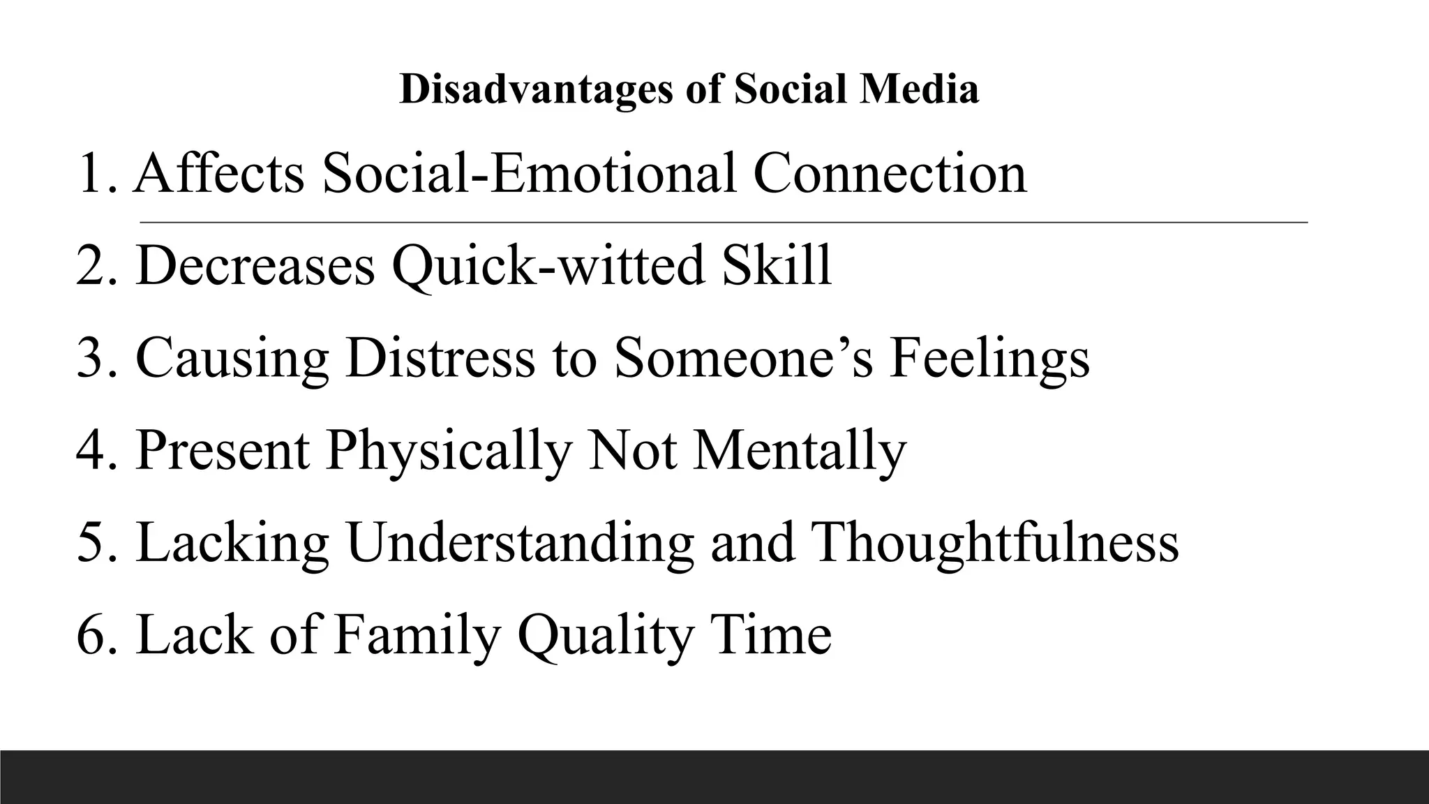Disadvantages of Social Media
1. Affects Social-Emotional Connection
2. Decreases Quick-witted Skill
3. Causing Distress to Someone’s Feelings
4. Present Physically Not Mentally
5. Lacking Understanding and Thoughtfulness
6. Lack of Family Quality Time
 