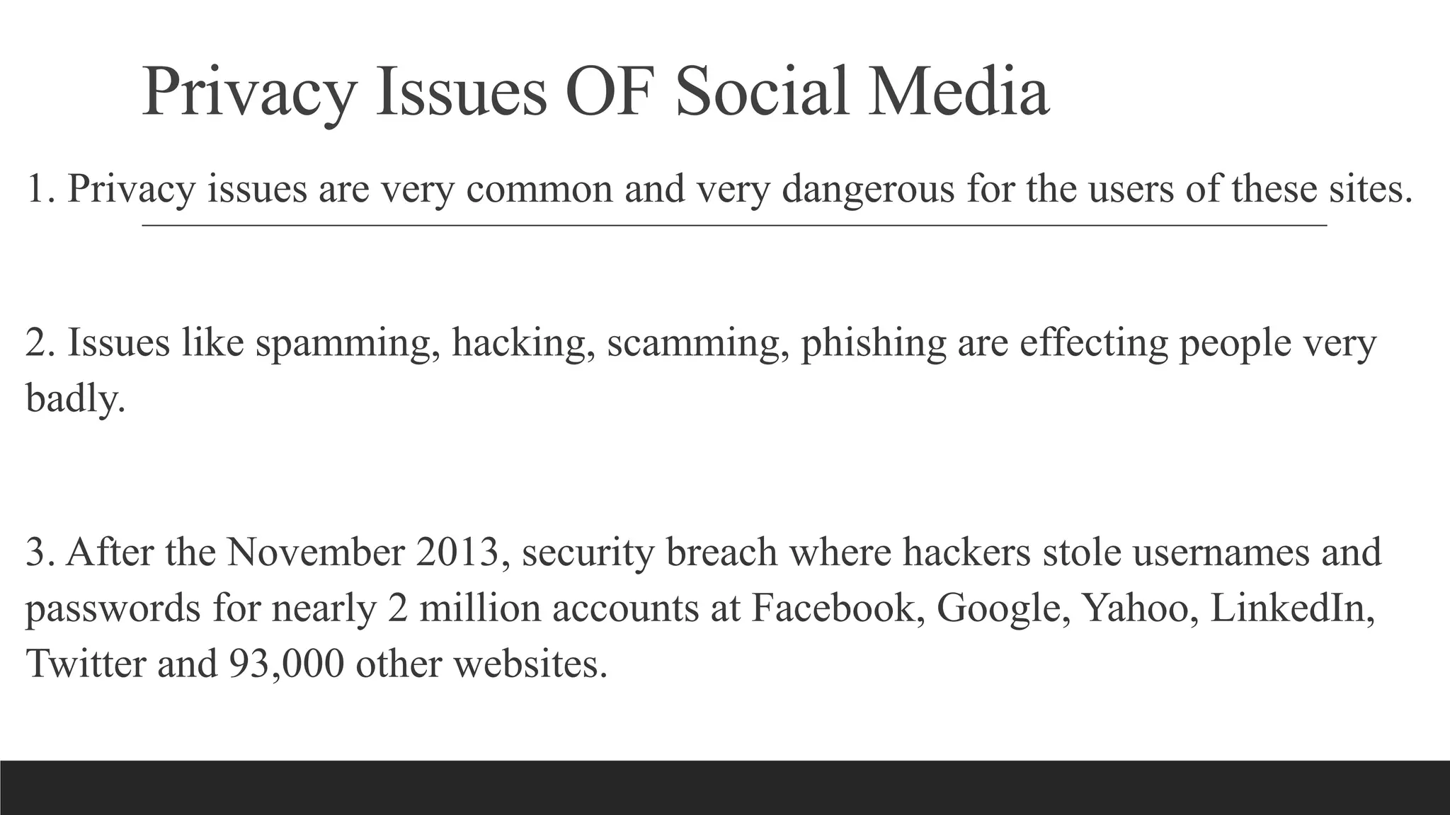 Privacy Issues OF Social Media
1. Privacy issues are very common and very dangerous for the users of these sites.
2. Issues like spamming, hacking, scamming, phishing are effecting people very
badly.
3. After the November 2013, security breach where hackers stole usernames and
passwords for nearly 2 million accounts at Facebook, Google, Yahoo, LinkedIn,
Twitter and 93,000 other websites.
 