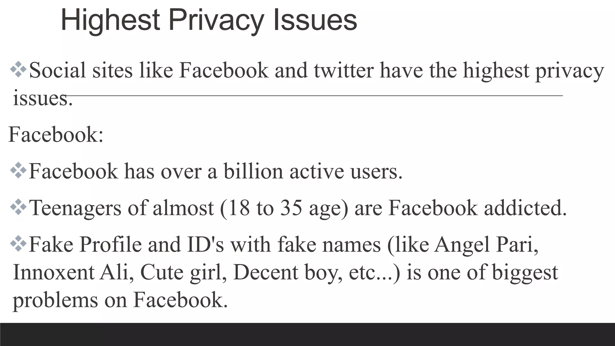 Highest Privacy Issues
Social sites like Facebook and twitter have the highest privacy
issues.
Facebook:
Facebook has over a billion active users.
Teenagers of almost (18 to 35 age) are Facebook addicted.
Fake Profile and ID's with fake names (like Angel Pari,
Innoxent Ali, Cute girl, Decent boy, etc...) is one of biggest
problems on Facebook.
 