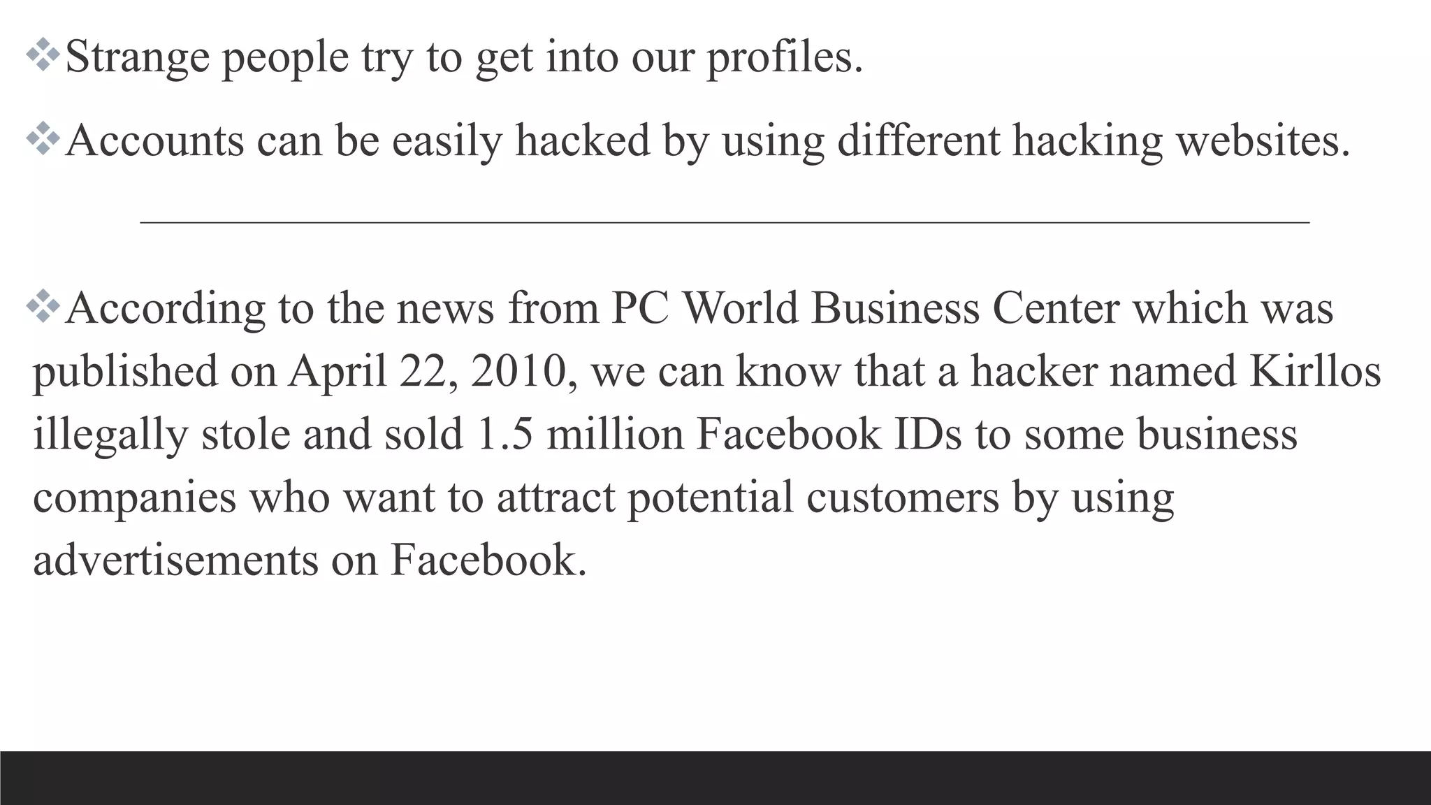 Strange people try to get into our profiles.
Accounts can be easily hacked by using different hacking websites.
According to the news from PC World Business Center which was
published on April 22, 2010, we can know that a hacker named Kirllos
illegally stole and sold 1.5 million Facebook IDs to some business
companies who want to attract potential customers by using
advertisements on Facebook.
 