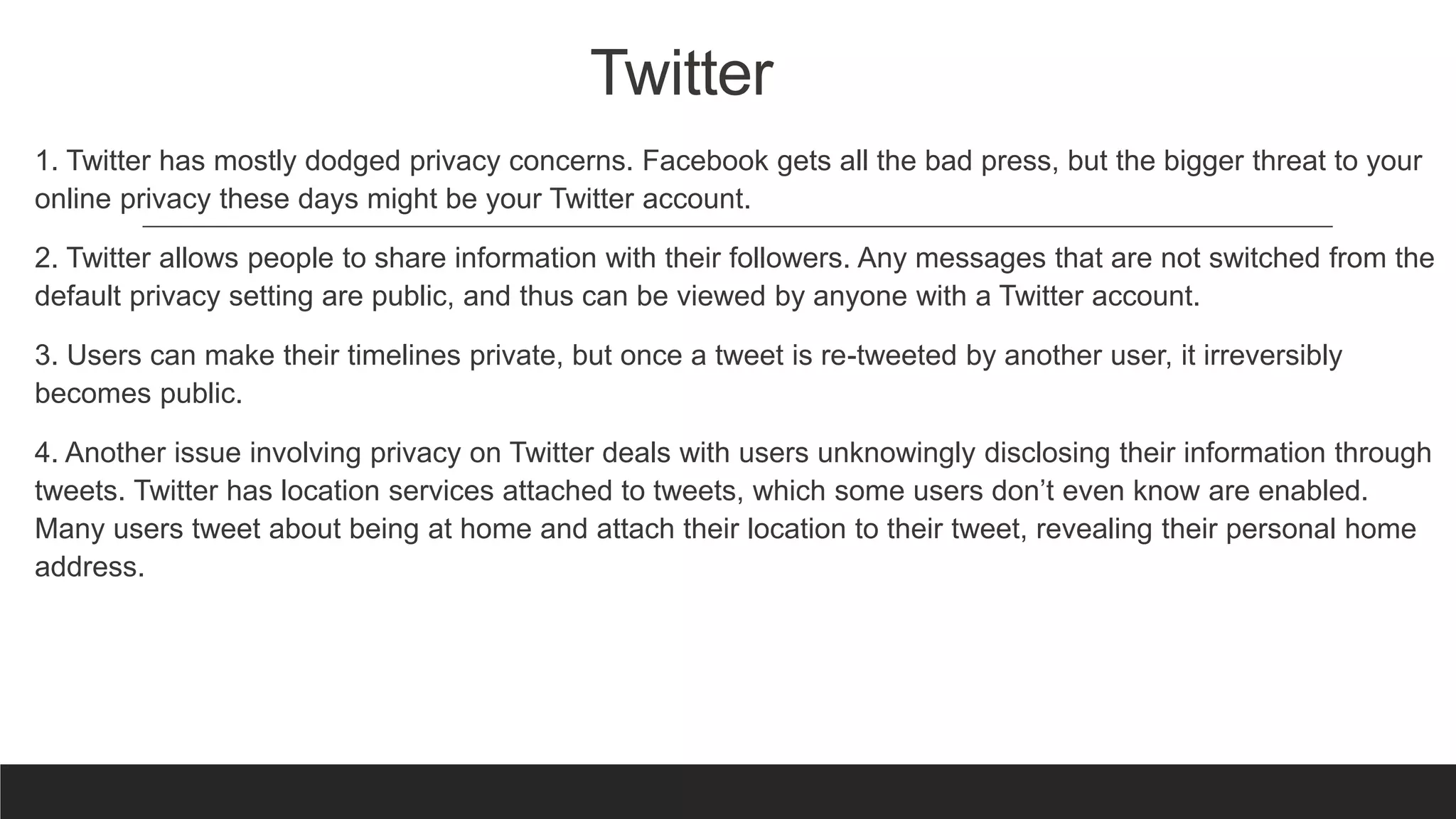 Twitter
1. Twitter has mostly dodged privacy concerns. Facebook gets all the bad press, but the bigger threat to your
online privacy these days might be your Twitter account.
2. Twitter allows people to share information with their followers. Any messages that are not switched from the
default privacy setting are public, and thus can be viewed by anyone with a Twitter account.
3. Users can make their timelines private, but once a tweet is re-tweeted by another user, it irreversibly
becomes public.
4. Another issue involving privacy on Twitter deals with users unknowingly disclosing their information through
tweets. Twitter has location services attached to tweets, which some users don’t even know are enabled.
Many users tweet about being at home and attach their location to their tweet, revealing their personal home
address.
 