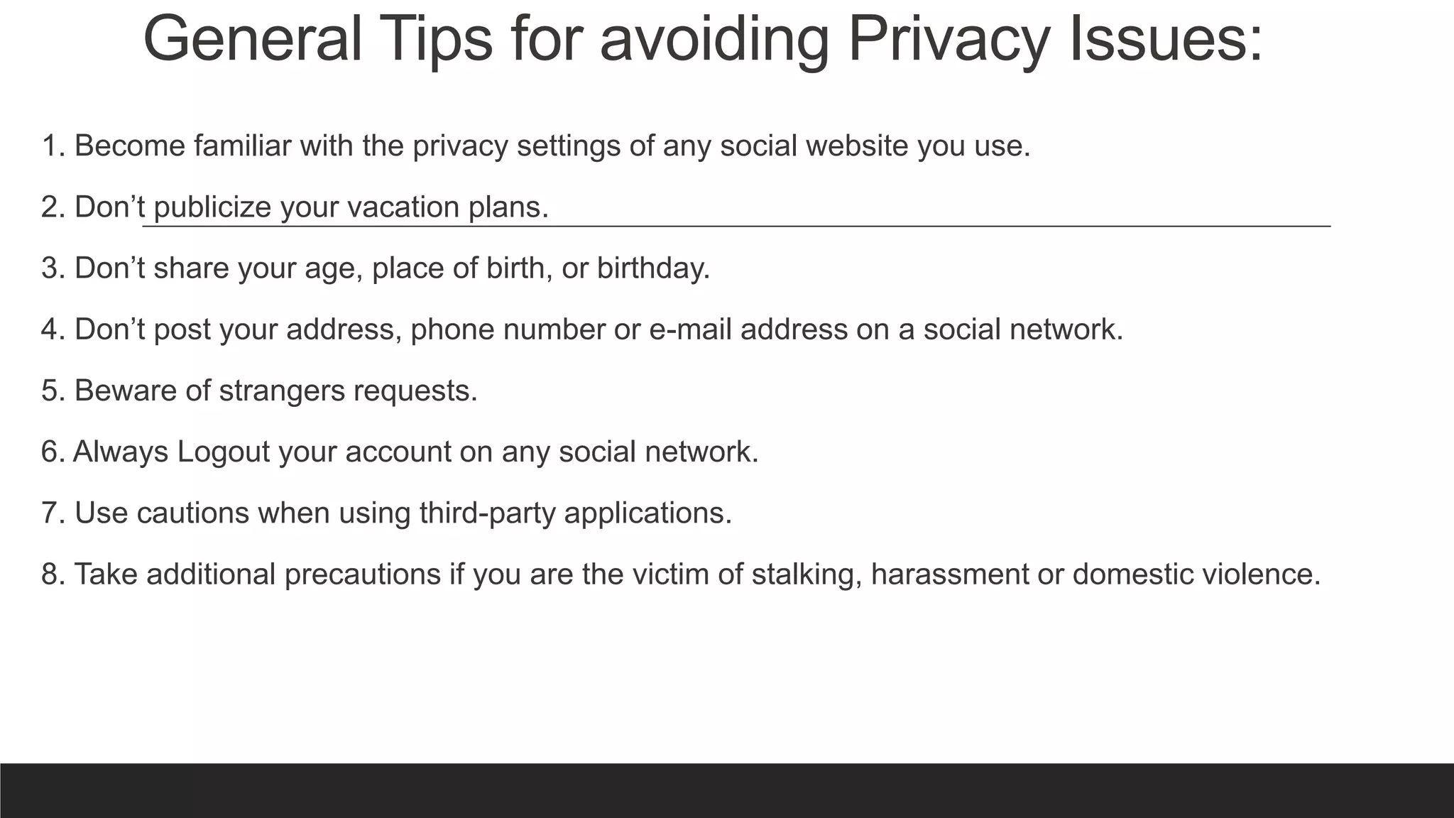 General Tips for avoiding Privacy Issues:
1. Become familiar with the privacy settings of any social website you use.
2. Don’t publicize your vacation plans.
3. Don’t share your age, place of birth, or birthday.
4. Don’t post your address, phone number or e-mail address on a social network.
5. Beware of strangers requests.
6. Always Logout your account on any social network.
7. Use cautions when using third-party applications.
8. Take additional precautions if you are the victim of stalking, harassment or domestic violence.
 