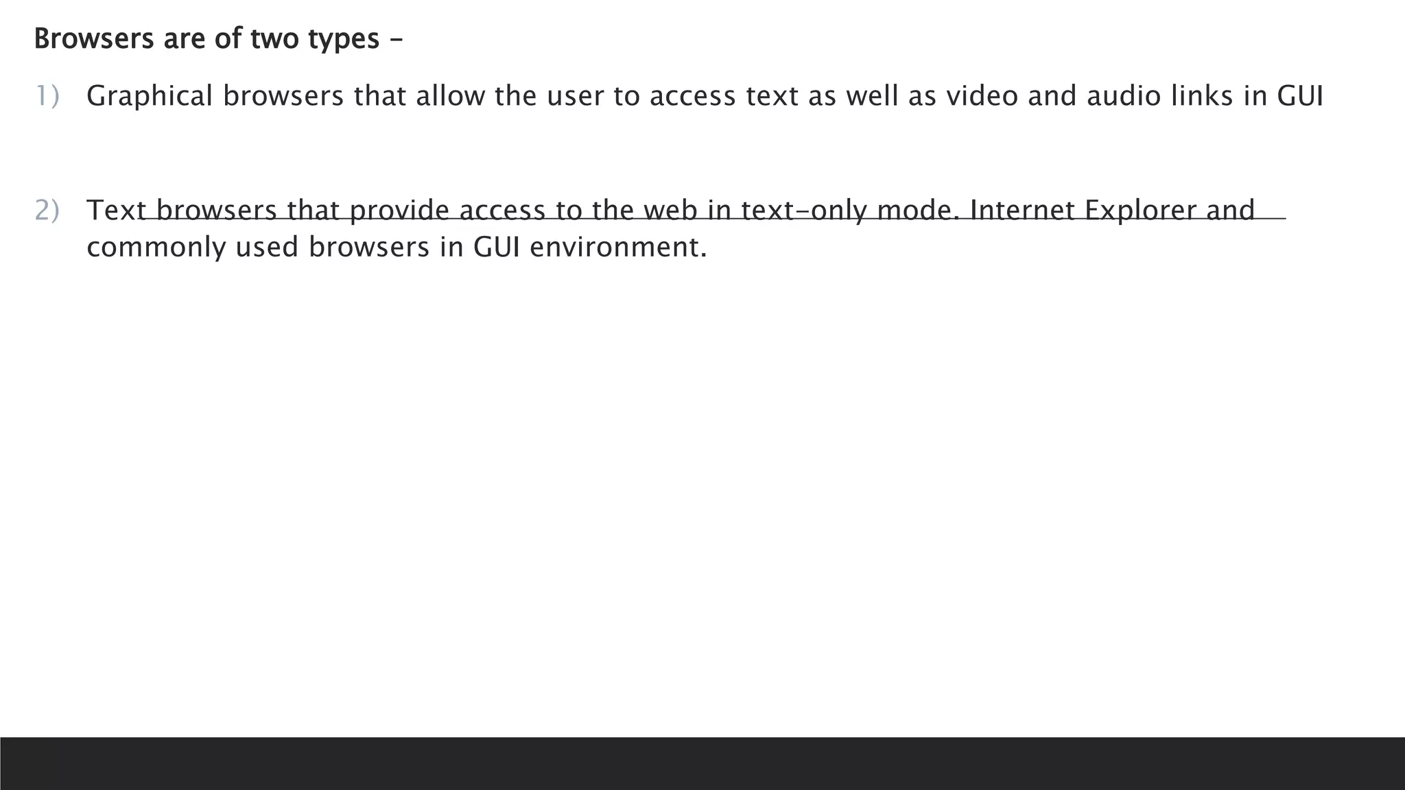 Browsers are of two types –
1) Graphical browsers that allow the user to access text as well as video and audio links in GUI
2) Text browsers that provide access to the web in text-only mode. Internet Explorer and
commonly used browsers in GUI environment.
 