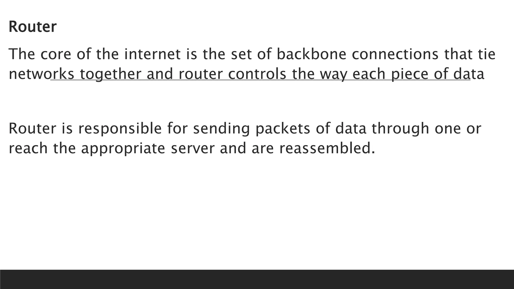 Router
The core of the internet is the set of backbone connections that tie
networks together and router controls the way each piece of data
Router is responsible for sending packets of data through one or
reach the appropriate server and are reassembled.
 