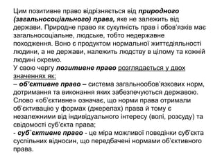 Цим позитивне право відрізняється від природного
(загальносоціального) права, яке не залежить від
держави. Природне право як сукупність прав і обов’язків має
загальносоціальне, людське, тобто недержавне
походження. Воно є продуктом нормальної життєдіяльності
людини, а не держави, належить людству в цілому та кожній
людині окремо.
У свою чергу позитивне право розглядається у двох
значеннях як:
– об’єктивне право – система загальнообов’язкових норм,
дотримання та виконання яких забезпечуються державою.
Слово «об’єктивне» означає, що норми права отримали
об’єктивацію у формах (джерелах) права й тому є
незалежними від індивідуального інтересу (волі, розсуду) та
свідомості суб’єкта права;
- суб`єктивне право - це міра можливої поведінки суб’єкта
суспільних відносин, що передбачені нормами об’єктивного
права.
 