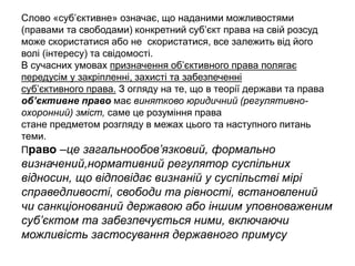 Слово «суб’єктивне» означає, що наданими можливостями
(правами та свободами) конкретний суб’єкт права на свій розсуд
може скористатися або не скористатися, все залежить від його
волі (інтересу) та свідомості.
В сучасних умовах призначення об’єктивного права полягає
передусім у закріпленні, захисті та забезпеченні
суб’єктивного права. З огляду на те, що в теорії держави та права
об’єктивне право має винятково юридичний (регулятивно-
охоронний) зміст, саме це розуміння права
стане предметом розгляду в межах цього та наступного питань
теми.
Право –це загальнообов’язковий, формально
визначений,нормативний регулятор суспільних
відносин, що відповідає визнаній у суспільстві мірі
справедливості, свободи та рівності, встановлений
чи санкціонований державою або іншим уповноваженим
суб’єктом та забезпечується ними, включаючи
можливість застосування державного примусу
 
