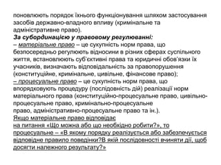 поновлюють порядок їхнього функціонування шляхом застосування
засобів державно-владного впливу (кримінальне та
адміністративне право).
За субординацією у правовому регулюванні:
– матеріальне право – це сукупність норм права, що
безпосередньо регулюють відносини в різних сферах суспільного
життя, встановлюють суб’єктивні права та юридичні обов’язки їх
учасників, визначають відповідальність за правопорушення
(конституційне, кримінальне, цивільне, фінансове право);
– процесуальне право – це сукупність норм права, що
впорядковують процедуру (послідовність дій) реалізації норм
матеріального права (конституційно-процесуальне право, цивільно-
процесуальне право, кримінально-процесуальне
право, адміністративно-процесуальне право та ін.).
Якщо матеріальне право відповідає
на питання «Що можна або що необхідно робити?», то
процесуальне – «В якому порядку реалізується або забезпечується
відповідне правило поведінки?В якій послідовності вчиняти дії, щоб
досягти належного результату?»
 