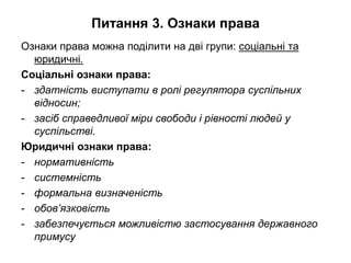 Питання 3. Ознаки права
Ознаки права можна поділити на дві групи: соціальні та
юридичні.
Соціальні ознаки права:
- здатність виступати в ролі регулятора суспільних
відносин;
- засіб справедливої міри свободи і рівності людей у
суспільстві.
Юридичні ознаки права:
- нормативність
- системність
- формальна визначеність
- обов’язковість
- забезпечується можливістю застосування державного
примусу
 