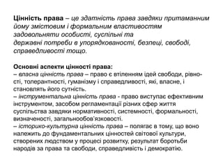 Цінність права – це здатність права завдяки притаманним
йому змістовим і формальним властивостям
задовольняти особисті, суспільні та
державні потреби в упорядкованості, безпеці, свободі,
справедливості тощо.
Основні аспекти цінності права:
– власна цінність права – право є втіленням ідей свободи, рівно-
сті, толерантності, гуманізму і справедливості, які, власне, і
становлять його сутність.
– інструментальна цінність права - право виступає ефективним
інструментом, засобом регламентації різних сфер життя
суспільства завдяки нормативності, системності, формальності,
визначеності, загальнообов’язковості.
– історико-культурна цінність права – полягає в тому, що воно
належить до фундаментальних цінностей світової культури,
створених людством у процесі розвитку, результат боротьби
народів за права та свободи, справедливість і демократію.
 