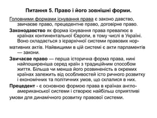 Питання 5. Право і його зовнішні форми.
Головними формами існування права є законо давство,
звичаєве право, прецедентне право, договірне право.
Законодавство як форма існування права превалює в
країнах континентальної Європи, в тому числі в Україні.
Воно складається з ієрархічної системи правових нор-
мативних актів. Найвищими в цій системі є акти парламентів
— закони.
Звичаєве право — перша історична форма права, нині
найпоширеніша серед країн з традиційним способом
життя. Більша чи менша його розвиненість в окремих
країнах залежить від особливостей істо ричного розвитку
і економічних та політичних умов, що склалися в них.
Прецедент - є основною формою права в країнах англо-
американської системи і створює найбільш сприятливі
умови для динамічного розвитку правової системи.
 