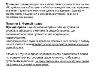 Договірне право складається з нормативних договорів між двома
або декількома суб’єктами, є обов’язковим для них, має юридичне
значення й для інших учасників суспільних відносин. Договір як
форма права поширений в міжнародному праві і країнах з
ринковою економікою.
Питання 6. Функції права
Функції права – це основні напрями впливу права на
суспільні відносини з метою їх упорядкування, що
визначаються його сутністю та соціальним
призначенням.
Важливим є поділ функцій права за сферами його впливу. З огляду
на цей критерій вони поділяються на соціальні та власне юридичні
функції права.
Юридичні функції права характеризують призначення права
як юридичного інструмента щодо існуючих та бажаних
суспільних відносин. За своїм значенням юридичні функції права
поділяють на основні та неосновні.
 