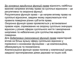 До основних юридичних функцій права відносять найбільш
важливі напрямки впливу права на суспільні відносини – це
регулятивна та охоронна функції.
Регулятивна функція права – це напрям впливу права на
суспільні відносини, завдяки якому окреслюються чіткі
правила поведінки різних суб’єктів права.
Охоронна функція права проявляється у встановленні
правом норм, спрямованих на охорону суспільно значущих
відносин у різних сферах суспільного життя і викорінення
шкідливих та небезпечних для суспільства варіантів
поведінки.
Для додаткових (неосновних) функцій права характерний
вплив на більш вузьку сферу суспільних відносин у
порівнянні з основними функціями – це компенсаційна,
обмежувальна та поновлююча.
Компенсаційна функція права полягає у компенсації шкоди,
завданої протиправними діями держави чи інших осіб.
 