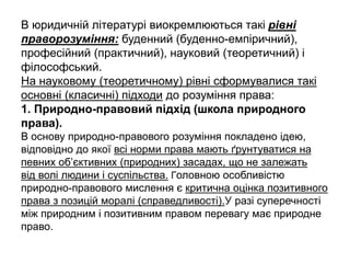 В юридичній літературі виокремлюються такі рівні
праворозуміння: буденний (буденно-емпіричний),
професійний (практичний), науковий (теоретичний) і
філософський.
На науковому (теоретичному) рівні сформувалися такі
основні (класичні) підходи до розуміння права:
1. Природно-правовий підхід (школа природного
права).
В основу природно-правового розуміння покладено ідею,
відповідно до якої всі норми права мають ґрунтуватися на
певних об’єктивних (природних) засадах, що не залежать
від волі людини і суспільства. Головною особливістю
природно-правового мислення є критична оцінка позитивного
права з позицій моралі (справедливості).У разі суперечності
між природним і позитивним правом перевагу має природне
право.
 