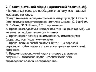 2. Позитивістський підхід (юридичний позитивізм).
- Виходить з того, що необхідного зв’язку між правом і
мораллю не існує.
Представниками юридичного позитивізму були Дж. Остін та
його послідовники (так званааналітична школа), К. Бергбом,
П. Лабанд, Ж.П. Есмен, Г.Ф. Шершеневич:
1. Право розглядається ними як позитивний факт (догма), що
не вимагає аксіологічного осмислення.
2. Право не пов’язане з іншими соціальними явищами
(мораллю, політикою, економікою).
3. Права людини розглядаються як такі, що даровані
державою, тобто людина ставиться у пряму залежність від
останньої.
4. Предметом юридичної науки є «право у власному
розумінні», позитивне право, незалежно від того,
справедливе воно чи несправедливе.
 