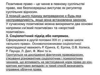 Позитивне право – це чинне в певному суспільстві
право, яке безпосередньо виступає як регулятор
суспільних відносин.
З позицій цього підходу виправданою є будь-яка
несправедливість, якщо вона встановлена законом.
У сучасному позитивізмі можна виокремити два основні
напрямки:«м’який позитивізм» та «жорсткий
позитивізм».
3. Соціологічний підхід або напрямок.
Сформувався в другій половині XIX ст. у межах школи
«вільного права». Основоположниками соціологічної
юриспруденції вважають Р. Єринга, Є. Ерліха, О.В. Холмса,
Р. Паунда, Л. Дюгі, Ф. Жені та ін.
Грунтується на дослідженні фактичних правовідносин,
з’ясуванні різноманітних соціологічних і психологічних
чинників, що впливають на застосування норм права до кон-
кретних життєвих випадків і в такий спосіб визначають
справжнє обличчя права.
 