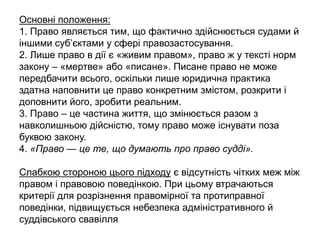 Основні положення:
1. Право являється тим, що фактично здійснюється судами й
іншими суб’єктами у сфері правозастосування.
2. Лише право в дії є «живим правом», право ж у тексті норм
закону – «мертве» або «писане». Писане право не може
передбачити всього, оскільки лише юридична практика
здатна наповнити це право конкретним змістом, розкрити і
доповнити його, зробити реальним.
3. Право – це частина життя, що змінюється разом з
навколишньою дійсністю, тому право може існувати поза
буквою закону.
4. «Право — це те, що думають про право судді».
Слабкою стороною цього підходу є відсутність чітких меж між
правом і правовою поведінкою. При цьому втрачаються
критерії для розрізнення правомірної та протиправної
поведінки, підвищується небезпека адміністративного й
суддівського свавілля
 