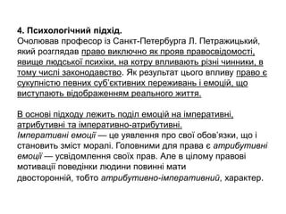 4. Психологічний підхід.
Очолював професор із Санкт-Петербурга Л. Петражицький,
який розглядав право виключно як прояв правосвідомості,
явище людської психіки, на котру впливають різні чинники, в
тому числі законодавство. Як результат цього впливу право є
сукупністю певних суб’єктивних переживань і емоцій, що
виступають відображенням реального життя.
В основі підходу лежить поділ емоцій на імперативні,
атрибутивні та імперативно-атрибутивні.
Імперативні емоції — це уявлення про свої обов’язки, що і
становить зміст моралі. Головними для права є атрибутивні
емоції — усвідомлення своїх прав. Але в цілому правові
мотивації поведінки людини повинні мати
двосторонній, тобто атрибутивно-імперативний, характер.
 