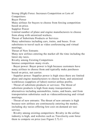 Strong (High) Force: Increases Competition or Lots of
Competitors
Buyer Power
Many airlines for buyers to choose from forcing competition
based on price.
Supplier Power
Limited number of plane and engine manufacturers to choose
from along with unionized workers.
Threat of Substitute Products or Services
Many substitutes including cars, trains, and buses. Even
substitutes to travel such as video conferencing and virtual
meetings.
Threat of New Entrants
Many new airlines entering the market all the time including the
latest sky taxis.
Rivalry among Existing Competitors
Intense competition–many rivals.
· Buyer power: Buyer power is high because customers have
many airlines to choose from and typically make purchases
based on price, not carrier.
· Supplier power: Supplier power is high since there are limited
plane and engine manufacturers to choose from, and unionized
workforces (suppliers of labor) restrict airline profits.
· Threat of substitute products or services: The threat of
substitute products is high from many transportation
alternatives including automobiles, trains, and boats, and from
transportation substitutes such as videoconferencing and virtual
meetings.
· Threat of new entrants: The threat of new entrants is high
because new airlines are continuously entering the market,
including sky taxies offering low-cost on-demand air taxi
service.
· Rivalry among existing competitors: Rivalry in the airline
industry is high, and websites such as Travelocity.com force
them to compete on price (see Figure 2.7).11
 