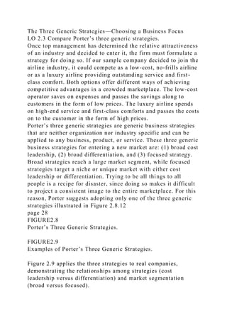 The Three Generic Strategies—Choosing a Business Focus
LO 2.3 Compare Porter’s three generic strategies.
Once top management has determined the relative attractiveness
of an industry and decided to enter it, the firm must formulate a
strategy for doing so. If our sample company decided to join the
airline industry, it could compete as a low-cost, no-frills airline
or as a luxury airline providing outstanding service and first-
class comfort. Both options offer different ways of achieving
competitive advantages in a crowded marketplace. The low-cost
operator saves on expenses and passes the savings along to
customers in the form of low prices. The luxury airline spends
on high-end service and first-class comforts and passes the costs
on to the customer in the form of high prices.
Porter’s three generic strategies are generic business strategies
that are neither organization nor industry specific and can be
applied to any business, product, or service. These three generic
business strategies for entering a new market are: (1) broad cost
leadership, (2) broad differentiation, and (3) focused strategy.
Broad strategies reach a large market segment, while focused
strategies target a niche or unique market with either cost
leadership or differentiation. Trying to be all things to all
people is a recipe for disaster, since doing so makes it difficult
to project a consistent image to the entire marketplace. For this
reason, Porter suggests adopting only one of the three generic
strategies illustrated in Figure 2.8.12
page 28
FIGURE2.8
Porter’s Three Generic Strategies.
FIGURE2.9
Examples of Porter’s Three Generic Strategies.
Figure 2.9 applies the three strategies to real companies,
demonstrating the relationships among strategies (cost
leadership versus differentiation) and market segmentation
(broad versus focused).
 