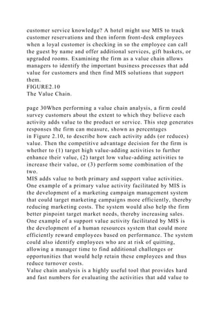 customer service knowledge? A hotel might use MIS to track
customer reservations and then inform front-desk employees
when a loyal customer is checking in so the employee can call
the guest by name and offer additional services, gift baskets, or
upgraded rooms. Examining the firm as a value chain allows
managers to identify the important business processes that add
value for customers and then find MIS solutions that support
them.
FIGURE2.10
The Value Chain.
page 30When performing a value chain analysis, a firm could
survey customers about the extent to which they believe each
activity adds value to the product or service. This step generates
responses the firm can measure, shown as percentages
in Figure 2.10, to describe how each activity adds (or reduces)
value. Then the competitive advantage decision for the firm is
whether to (1) target high value-adding activities to further
enhance their value, (2) target low value-adding activities to
increase their value, or (3) perform some combination of the
two.
MIS adds value to both primary and support value activities.
One example of a primary value activity facilitated by MIS is
the development of a marketing campaign management system
that could target marketing campaigns more efficiently, thereby
reducing marketing costs. The system would also help the firm
better pinpoint target market needs, thereby increasing sales.
One example of a support value activity facilitated by MIS is
the development of a human resources system that could more
efficiently reward employees based on performance. The system
could also identify employees who are at risk of quitting,
allowing a manager time to find additional challenges or
opportunities that would help retain these employees and thus
reduce turnover costs.
Value chain analysis is a highly useful tool that provides hard
and fast numbers for evaluating the activities that add value to
 