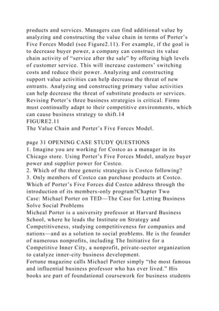 products and services. Managers can find additional value by
analyzing and constructing the value chain in terms of Porter’s
Five Forces Model (see Figure2.11). For example, if the goal is
to decrease buyer power, a company can construct its value
chain activity of “service after the sale” by offering high levels
of customer service. This will increase customers’ switching
costs and reduce their power. Analyzing and constructing
support value activities can help decrease the threat of new
entrants. Analyzing and constructing primary value activities
can help decrease the threat of substitute products or services.
Revising Porter’s three business strategies is critical. Firms
must continually adapt to their competitive environments, which
can cause business strategy to shift.14
FIGURE2.11
The Value Chain and Porter’s Five Forces Model.
page 31 OPENING CASE STUDY QUESTIONS
1. Imagine you are working for Costco as a manager in its
Chicago store. Using Porter’s Five Forces Model, analyze buyer
power and supplier power for Costco.
2. Which of the three generic strategies is Costco following?
3. Only members of Costco can purchase products at Costco.
Which of Porter’s Five Forces did Costco address through the
introduction of its members-only program?Chapter Two
Case: Michael Porter on TED—The Case for Letting Business
Solve Social Problems
Micheal Porter is a university professor at Harvard Business
School, where he leads the Institute on Strategy and
Competitiveness, studying competitiveness for companies and
nations—and as a solution to social problems. He is the founder
of numerous nonprofits, including The Initiative for a
Competitive Inner City, a nonprofit, private-sector organization
to catalyze inner-city business development.
Fortune magazine calls Michael Porter simply “the most famous
and influential business professor who has ever lived.” His
books are part of foundational coursework for business students
 