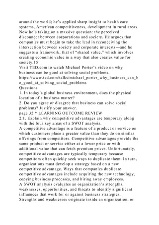around the world; he’s applied sharp insight to health care
systems, American competitiveness, development in rural areas.
Now he’s taking on a massive question: the perceived
disconnect between corporations and society. He argues that
companies must begin to take the lead in reconceiving the
intersection between society and corporate interests—and he
suggests a framework, that of “shared value,” which involves
creating economic value in a way that also creates value for
society.15
Visit TED.com to watch Michael Porter’s video on why
business can be good at solving social problems.
https://www.ted.com/talks/michael_porter_why_business_can_b
e_good_at_solving_social_problems
Questions
1. In today’s global business environment, does the physical
location of a business matter?
2. Do you agree or disagree that business can solve social
problems? Justify your answer.
page 32 * LEARNING OUTCOME REVIEW
2.1. Explain why competitive advantages are temporary along
with the four key areas of a SWOT analysis.
A competitive advantage is a feature of a product or service on
which customers place a greater value than they do on similar
offerings from competitors. Competitive advantages provide the
same product or service either at a lower price or with
additional value that can fetch premium prices. Unfortunately,
competitive advantages are typically temporary because
competitors often quickly seek ways to duplicate them. In turn,
organizations must develop a strategy based on a new
competitive advantage. Ways that companies duplicate
competitive advantages include acquiring the new technology,
copying business processes, and hiring away employees.
A SWOT analysis evaluates an organization’s strengths,
weaknesses, opportunities, and threats to identify significant
influences that work for or against business strategies.
Strengths and weaknesses originate inside an organization, or
 