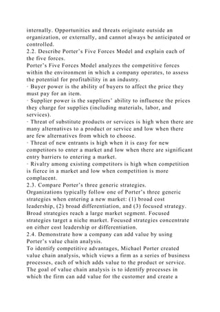 internally. Opportunities and threats originate outside an
organization, or externally, and cannot always be anticipated or
controlled.
2.2. Describe Porter’s Five Forces Model and explain each of
the five forces.
Porter’s Five Forces Model analyzes the competitive forces
within the environment in which a company operates, to assess
the potential for profitability in an industry.
· Buyer power is the ability of buyers to affect the price they
must pay for an item.
· Supplier power is the suppliers’ ability to influence the prices
they charge for supplies (including materials, labor, and
services).
· Threat of substitute products or services is high when there are
many alternatives to a product or service and low when there
are few alternatives from which to choose.
· Threat of new entrants is high when it is easy for new
competitors to enter a market and low when there are significant
entry barriers to entering a market.
· Rivalry among existing competitors is high when competition
is fierce in a market and low when competition is more
complacent.
2.3. Compare Porter’s three generic strategies.
Organizations typically follow one of Porter’s three generic
strategies when entering a new market: (1) broad cost
leadership, (2) broad differentiation, and (3) focused strategy.
Broad strategies reach a large market segment. Focused
strategies target a niche market. Focused strategies concentrate
on either cost leadership or differentiation.
2.4. Demonstrate how a company can add value by using
Porter’s value chain analysis.
To identify competitive advantages, Michael Porter created
value chain analysis, which views a firm as a series of business
processes, each of which adds value to the product or service.
The goal of value chain analysis is to identify processes in
which the firm can add value for the customer and create a
 