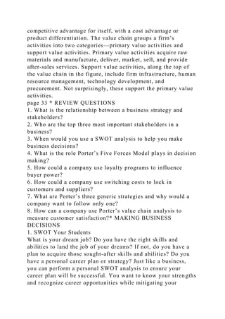 competitive advantage for itself, with a cost advantage or
product differentiation. The value chain groups a firm’s
activities into two categories—primary value activities and
support value activities. Primary value activities acquire raw
materials and manufacture, deliver, market, sell, and provide
after-sales services. Support value activities, along the top of
the value chain in the figure, include firm infrastructure, human
resource management, technology development, and
procurement. Not surprisingly, these support the primary value
activities.
page 33 * REVIEW QUESTIONS
1. What is the relationship between a business strategy and
stakeholders?
2. Who are the top three most important stakeholders in a
business?
3. When would you use a SWOT analysis to help you make
business decisions?
4. What is the role Porter’s Five Forces Model plays in decision
making?
5. How could a company use loyalty programs to influence
buyer power?
6. How could a company use switching costs to lock in
customers and suppliers?
7. What are Porter’s three generic strategies and why would a
company want to follow only one?
8. How can a company use Porter’s value chain analysis to
measure customer satisfaction?* MAKING BUSINESS
DECISIONS
1. SWOT Your Students
What is your dream job? Do you have the right skills and
abilities to land the job of your dreams? If not, do you have a
plan to acquire those sought-after skills and abilities? Do you
have a personal career plan or strategy? Just like a business,
you can perform a personal SWOT analysis to ensure your
career plan will be successful. You want to know your strengths
and recognize career opportunities while mitigating your
 