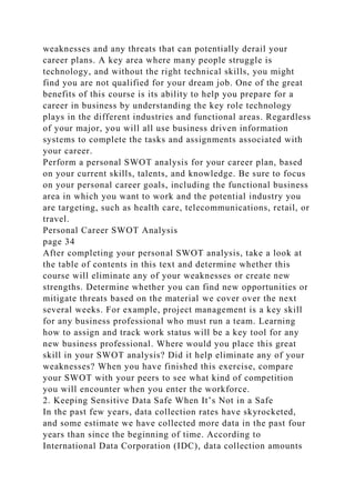 weaknesses and any threats that can potentially derail your
career plans. A key area where many people struggle is
technology, and without the right technical skills, you might
find you are not qualified for your dream job. One of the great
benefits of this course is its ability to help you prepare for a
career in business by understanding the key role technology
plays in the different industries and functional areas. Regardless
of your major, you will all use business driven information
systems to complete the tasks and assignments associated with
your career.
Perform a personal SWOT analysis for your career plan, based
on your current skills, talents, and knowledge. Be sure to focus
on your personal career goals, including the functional business
area in which you want to work and the potential industry you
are targeting, such as health care, telecommunications, retail, or
travel.
Personal Career SWOT Analysis
page 34
After completing your personal SWOT analysis, take a look at
the table of contents in this text and determine whether this
course will eliminate any of your weaknesses or create new
strengths. Determine whether you can find new opportunities or
mitigate threats based on the material we cover over the next
several weeks. For example, project management is a key skill
for any business professional who must run a team. Learning
how to assign and track work status will be a key tool for any
new business professional. Where would you place this great
skill in your SWOT analysis? Did it help eliminate any of your
weaknesses? When you have finished this exercise, compare
your SWOT with your peers to see what kind of competition
you will encounter when you enter the workforce.
2. Keeping Sensitive Data Safe When It’s Not in a Safe
In the past few years, data collection rates have skyrocketed,
and some estimate we have collected more data in the past four
years than since the beginning of time. According to
International Data Corporation (IDC), data collection amounts
 