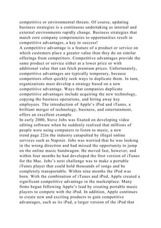 competitive or environmental threats. Of course, updating
business strategies is a continuous undertaking as internal and
external environments rapidly change. Business strategies that
match core company competencies to opportunities result in
competitive advantages, a key to success!
A competitive advantage is a feature of a product or service on
which customers place a greater value than they do on similar
offerings from competitors. Competitive advantages provide the
same product or service either at a lower price or with
additional value that can fetch premium prices. Unfortunately,
competitive advantages are typically temporary, because
competitors often quickly seek ways to duplicate them. In turn,
organizations must develop a strategy based on a new
competitive advantage. Ways that companies duplicate
competitive advantages include acquiring the new technology,
copying the business operations, and hiring away key
employees. The introduction of Apple’s iPod and iTunes, a
brilliant merger of technology, business, and entertainment,
offers an excellent example.
In early 2000, Steve Jobs was fixated on developing video
editing software when he suddenly realized that millions of
people were using computers to listen to music, a new
trend page 22in the industry catapulted by illegal online
services such as Napster. Jobs was worried that he was looking
in the wrong direction and had missed the opportunity to jump
on the online music bandwagon. He moved fast, however, and
within four months he had developed the first version of iTunes
for the Mac. Jobs’s next challenge was to make a portable
iTunes player that could hold thousands of songs and be
completely transportable. Within nine months the iPod was
born. With the combination of iTunes and iPod, Apple created a
significant competitive advantage in the marketplace. Many
firms began following Apple’s lead by creating portable music
players to compete with the iPod. In addition, Apple continues
to create new and exciting products to gain competitive
advantages, such as its iPad, a larger version of the iPod that
 