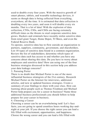used to double every four years. With the massive growth of
smart phones, tablets, and wearable technology devices, it
seems as though data is being collected from everything,
everywhere, all the time. It is estimated that data collection is
doubling every two years, and soon it will double every six
months. That is a lot of data! With the explosion of data
collection, CTOs, CIOs, and CSOs are facing extremely
difficult times as the threats to steal corporate sensitive data
grows. Hackers and criminals have recently stolen sensitive data
from retail giant Target, Home Depot, TJ Maxx, and even the
Federal Reserve Bank.
To operate, sensitive data has to flow outside an organization to
partners, suppliers, community, government, and shareholders.
List 10 types of sensitive data found in a common organization.
Review the list of stakeholders; determine which types of
sensitive data each has access to and whether you have any
concerns about sharing this data. Do you have to worry about
employees and sensitive data? How can using one of the four
business strategies discussed in this section help you address
your data leakage concerns?
3. Pursuing Porter
There is no doubt that Michael Porter is one of the more
influential business strategists of the 21st century. Research
Michael Porter on the Internet for interviews, additional
articles, and new or updated business strategies. Create a
summary of your findings to share with your class. How can
learning about people such as Thomas Friedman and Michael
Porter help prepare you for a career in business? Name three
additional business professionals you should follow to help
prepare for your career in business.
4. Choosing a Career
Choosing a career can be an overwhelming task! Let’s face
facts, you are going to spend countless hours working day-and-
night at your job. If you choose the right career you can lead a
life filled with excitement, opportunities, and happiness.
Choose the wrong career and you can lead a life filled with
 