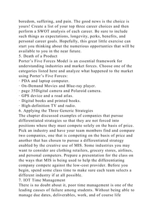 boredom, suffering, and pain. The good news is the choice is
yours! Create a list of your top three career choices and then
perform a SWOT analysis of each career. Be sure to include
such things as expectations, longevity, perks, benefits, and
personal career goals. Hopefully, this great little exercise can
start you thinking about the numerious opportunties that will be
available to you in the near future.
5. Death of a Product
Porter’s Five Forces Model is an essential framework for
understanding industries and market forces. Choose one of the
categories listed here and analyze what happened to the market
using Porter’s Five Forces:
· PDA and laptop computer.
· On-Demand Movies and Blue-ray player.
· page 35Digital camera and Polaroid camera.
· GPS device and a road atlas.
· Digital books and printed books.
· High-definition TV and radio.
6. Applying the Three Generic Strategies
The chapter discussed examples of companies that pursue
differentiated strategies so that they are not forced into
positions where they must compete solely on the basis of price.
Pick an industry and have your team members find and compare
two companies, one that is competing on the basis of price and
another that has chosen to pursue a differentiated strategy
enabled by the creative use of MIS. Some industries you may
want to consider are clothing retailers, grocery stores, airlines,
and personal computers. Prepare a presentation for the class on
the ways that MIS is being used to help the differentiating
company compete against the low-cost provider. Before you
begin, spend some class time to make sure each team selects a
different industry if at all possible.
7. IOT Time Management
There is no doubt about it, poor time management is one of the
leading causes of failure among students. Without being able to
manage due dates, deliverables, work, and of course life
 