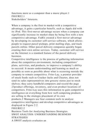 functions more as a computer than a music player.1
FIGURE2.1
Stakeholders’ Interests.
When a company is the first to market with a competitive
advantage, it gains a particular benefit, such as Apple did with
its iPod. This first-mover advantage occurs when a company can
significantly increase its market share by being first with a new
competitive advantage. FedEx created a first-mover advantage
by developing its customer self-service software, which allows
people to request parcel pickups, print mailing slips, and track
parcels online. Other parcel delivery companies quickly began
creating their own online services. Today, customer self-service
on the Internet is a standard feature of the parcel delivery
business.
Competitive intelligence is the process of gathering information
about the competitive environment, including competitors’
plans, activities, and products, to improve a company’s ability
to succeed. It means understanding and learning as much as
possible as soon as possible about what is occurring outside the
company to remain competitive. Frito-Lay, a premier provider
of snack foods such as Cracker Jacks and Cheetos, does not
send its sales representatives into grocery stores just to stock
shelves; they carry handheld computers and record the page
23product offerings, inventory, and even product locations of
competitors. Frito-Lay uses this information to gain competitive
intelligence on everything from how well competing products
are selling to the strategic placement of its own
products.2 Managers use four common tools to analyze
competitive intelligence and develop competitive advantages as
displayed in Figure 2.2.
FIGURE2.2
Business Tools for Analyzing Business Strategies.
SWOT ANALYSIS: UNDERSTANDING BUSINESS
STRATEGIES
A SWOT analysis evaluates an
 