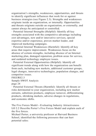 organization’s strengths, weaknesses, opportunities, and threats
to identify significant influences that work for or against
business strategies (see Figure 2.3). Strengths and weaknesses
originate inside an organization, or internally. Opportunities
and threats originate outside an organization, or externally, and
cannot always be anticipated or controlled.
· Potential Internal Strengths (Helpful): Identify all key
strengths associated with the competitive advantage including
cost advantages, new and/or innovative services, special
expertise and/or experience, proven market leader, and
improved marketing campaigns.
· Potential Internal Weaknesses (Harmful): Identify all key
areas that require improvement. Weaknesses focus on the
absence of certain strengths, including absence of an Internet
marketing plan, damaged reputation, problem areas for service,
and outdated technology employee issues.
· Potential External Opportunities (Helpful): Identify all
significant trends along with how the organization can benefit
from each, including new markets, additional customer groups,
legal changes, innovative technologies, population changes, and
competitor issues.
FIGURE2.3
Sample SWOT Analysis
page 24
· Potential External Threats (Harmful): Identify all threats or
risks detrimental to your organization, including new market
entrants, substitute products, employee turnover, differentiating
products, shrinking markets, adverse changes in regulations,
and economic shifts.
The Five Forces Model—Evaluating Industry Attractiveness
LO 2.2 Describe Porter’s Five Forces Model and explain each of
the five forces.
Michael Porter, a university professor at Harvard Business
School, identified the following pressures that can hurt
potential sales:
 