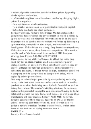 · Knowledgeable customers can force down prices by pitting
rivals against each other.
· Influential suppliers can drive down profits by charging higher
prices for supplies.
· Competition can steal customers.
· New market entrants can steal potential investment capital.
· Substitute products can steal customers.
Formally defined, Porter’s Five Forces Model analyzes the
competitive forces within the environment in which a company
operates to assess the potential for profitability in an industry.
Its purpose is to combat these competitive forces by identifying
opportunities, competitive advantages, and competitive
intelligence. If the forces are strong, they increase competition;
if the forces are weak, they decrease competition. This section
details each of the forces and its associated MIS business
strategy (see Figure 2.4).3BUYER POWER
Buyer power is the ability of buyers to affect the price they
must pay for an item. Factors used to assess buyer power
include number of customers, their sensitivity to price, size of
orders, differences between competitors, and availability of
substitute products. If buyer power is high, customers can force
a company and its competitors to compete on price, which
typically drives prices down.
One way to reduce buyer power is by manipulating switching
costs, costs that make customers reluctant to switch to another
product or service. Switching costs include financial as well as
intangible values. The cost of switching doctors, for instance,
includes the powerful intangible components of having to build
relationships with the new doctor and nurses, as well page 25as
transferring all your medical history. With MIS, however,
patients can store their medical records on DVDs or thumb
drives, allowing easy transferability. The Internet also lets
patients review websites for physician referrals, which takes
some of the fear out of trying someone new.4
FIGURE2.4
Porter’s Five Forces Model.
 