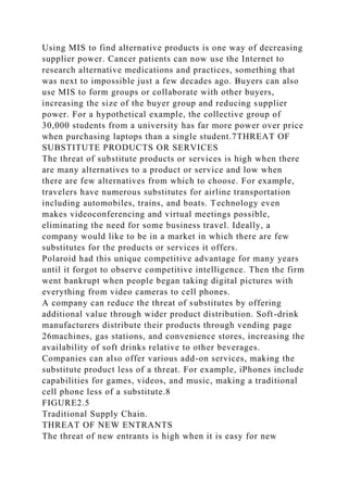 Using MIS to find alternative products is one way of decreasing
supplier power. Cancer patients can now use the Internet to
research alternative medications and practices, something that
was next to impossible just a few decades ago. Buyers can also
use MIS to form groups or collaborate with other buyers,
increasing the size of the buyer group and reducing supplier
power. For a hypothetical example, the collective group of
30,000 students from a university has far more power over price
when purchasing laptops than a single student.7THREAT OF
SUBSTITUTE PRODUCTS OR SERVICES
The threat of substitute products or services is high when there
are many alternatives to a product or service and low when
there are few alternatives from which to choose. For example,
travelers have numerous substitutes for airline transportation
including automobiles, trains, and boats. Technology even
makes videoconferencing and virtual meetings possible,
eliminating the need for some business travel. Ideally, a
company would like to be in a market in which there are few
substitutes for the products or services it offers.
Polaroid had this unique competitive advantage for many years
until it forgot to observe competitive intelligence. Then the firm
went bankrupt when people began taking digital pictures with
everything from video cameras to cell phones.
A company can reduce the threat of substitutes by offering
additional value through wider product distribution. Soft-drink
manufacturers distribute their products through vending page
26machines, gas stations, and convenience stores, increasing the
availability of soft drinks relative to other beverages.
Companies can also offer various add-on services, making the
substitute product less of a threat. For example, iPhones include
capabilities for games, videos, and music, making a traditional
cell phone less of a substitute.8
FIGURE2.5
Traditional Supply Chain.
THREAT OF NEW ENTRANTS
The threat of new entrants is high when it is easy for new
 