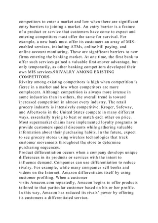 competitors to enter a market and low when there are significant
entry barriers to joining a market. An entry barrier is a feature
of a product or service that customers have come to expect and
entering competitors must offer the same for survival. For
example, a new bank must offer its customers an array of MIS-
enabled services, including ATMs, online bill paying, and
online account monitoring. These are significant barriers to new
firms entering the banking market. At one time, the first bank to
offer such services gained a valuable first-mover advantage, but
only temporarily, as other banking competitors developed their
own MIS services.9RIVALRY AMONG EXISTING
COMPETITORS
Rivalry among existing competitors is high when competition is
fierce in a market and low when competitors are more
complacent. Although competition is always more intense in
some industries than in others, the overall trend is toward
increased competition in almost every industry. The retail
grocery industry is intensively competitive. Kroger, Safeway,
and Albertsons in the United States compete in many different
ways, essentially trying to beat or match each other on price.
Most supermarket chains have implemented loyalty programs to
provide customers special discounts while gathering valuable
information about their purchasing habits. In the future, expect
to see grocery stores using wireless technologies that track
customer movements throughout the store to determine
purchasing sequences.
Product differentiation occurs when a company develops unique
differences in its products or services with the intent to
influence demand. Companies can use differentiation to reduce
rivalry. For example, while many companies sell books and
videos on the Internet, Amazon differentiates itself by using
customer profiling. When a customer
visits Amazon.com repeatedly, Amazon begins to offer products
tailored to that particular customer based on his or her profile.
In this way, Amazon has reduced its rivals’ power by offering
its customers a differentiated service.
 