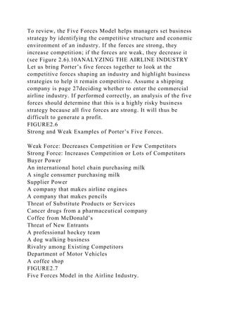 To review, the Five Forces Model helps managers set business
strategy by identifying the competitive structure and economic
environment of an industry. If the forces are strong, they
increase competition; if the forces are weak, they decrease it
(see Figure 2.6).10ANALYZING THE AIRLINE INDUSTRY
Let us bring Porter’s five forces together to look at the
competitive forces shaping an industry and highlight business
strategies to help it remain competitive. Assume a shipping
company is page 27deciding whether to enter the commercial
airline industry. If performed correctly, an analysis of the five
forces should determine that this is a highly risky business
strategy because all five forces are strong. It will thus be
difficult to generate a profit.
FIGURE2.6
Strong and Weak Examples of Porter’s Five Forces.
Weak Force: Decreases Competition or Few Competitors
Strong Force: Increases Competition or Lots of Competitors
Buyer Power
An international hotel chain purchasing milk
A single consumer purchasing milk
Supplier Power
A company that makes airline engines
A company that makes pencils
Threat of Substitute Products or Services
Cancer drugs from a pharmaceutical company
Coffee from McDonald’s
Threat of New Entrants
A professional hockey team
A dog walking business
Rivalry among Existing Competitors
Department of Motor Vehicles
A coffee shop
FIGURE2.7
Five Forces Model in the Airline Industry.
 