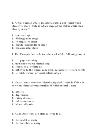 1. A white person who is moving towards a non-racist white
identity is more likely in which stage of the Helms white racial
identity model?
1. contact stage
1. disintegration stage
1. reintegration stage
1. pseudo-independence stage
1. pre-encounter stage
1. The Therapist Variable includes each of the following except
1. physical safety
1. predictable stable relationships
1. reduction of symptoms
1. adhering to the ethical code about refusing gifts from clients
1. re-establishment of social relationships
1. Neurasthenia, once considered a physical illness in China, is
now considered a representation of which mental illness
1. anxiety
1. depression
1. eating disorder
1. substance abuse
1. bipolar disorder
1. Asian-Americans are often referred to as
1. the model minority
1. the invisible minority
 