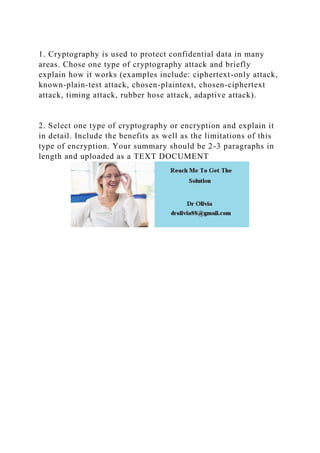 1. Cryptography is used to protect confidential data in many
areas. Chose one type of cryptography attack and briefly
explain how it works (examples include: ciphertext-only attack,
known-plain-test attack, chosen-plaintext, chosen-ciphertext
attack, timing attack, rubber hose attack, adaptive attack).
2. Select one type of cryptography or encryption and explain it
in detail. Include the benefits as well as the limitations of this
type of encryption. Your summary should be 2-3 paragraphs in
length and uploaded as a TEXT DOCUMENT
 