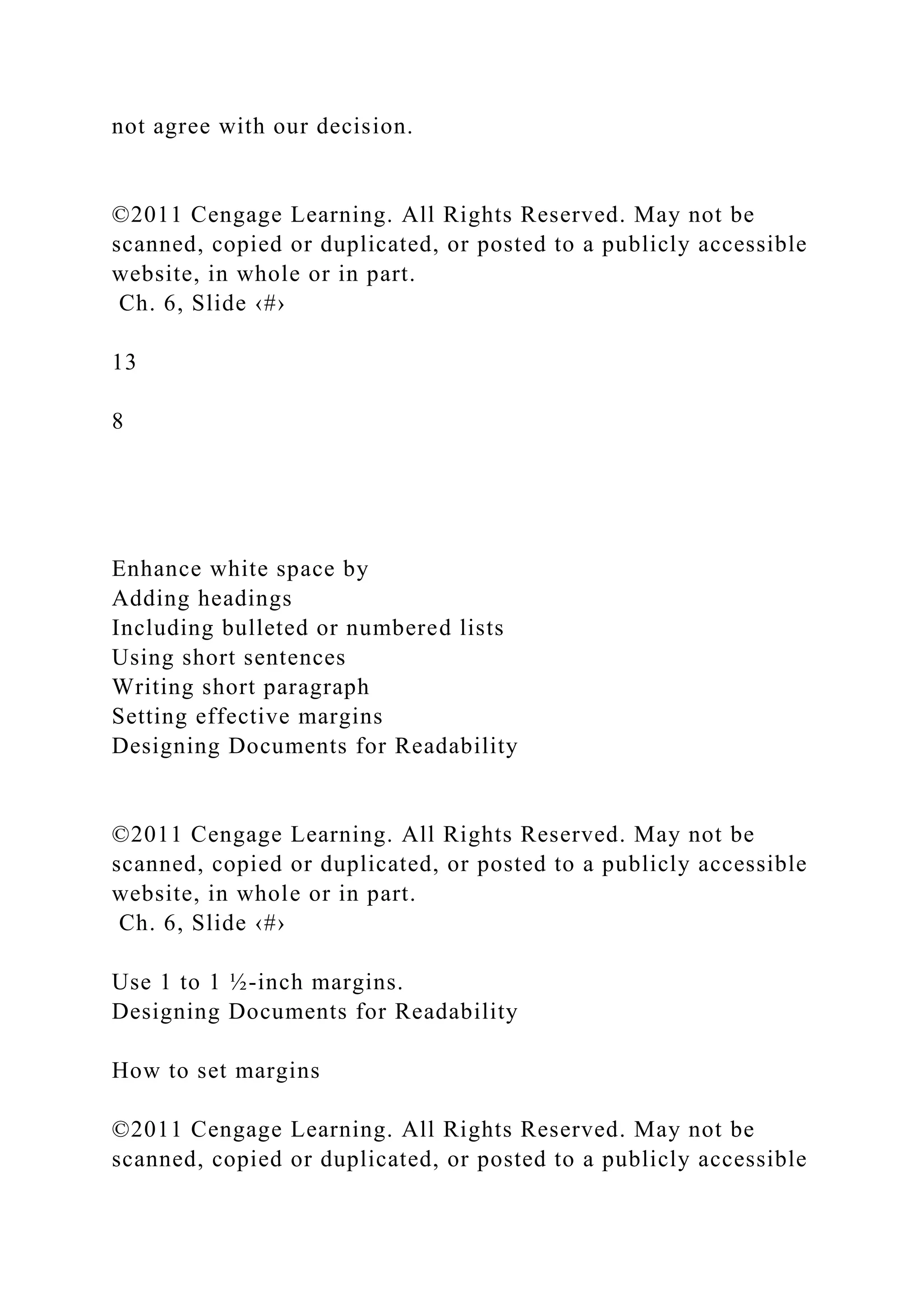 not agree with our decision.
©2011 Cengage Learning. All Rights Reserved. May not be
scanned, copied or duplicated, or posted to a publicly accessible
website, in whole or in part.
Ch. 6, Slide ‹#›
13
8
Enhance white space by
Adding headings
Including bulleted or numbered lists
Using short sentences
Writing short paragraph
Setting effective margins
Designing Documents for Readability
©2011 Cengage Learning. All Rights Reserved. May not be
scanned, copied or duplicated, or posted to a publicly accessible
website, in whole or in part.
Ch. 6, Slide ‹#›
Use 1 to 1 ½-inch margins.
Designing Documents for Readability
How to set margins
©2011 Cengage Learning. All Rights Reserved. May not be
scanned, copied or duplicated, or posted to a publicly accessible
 