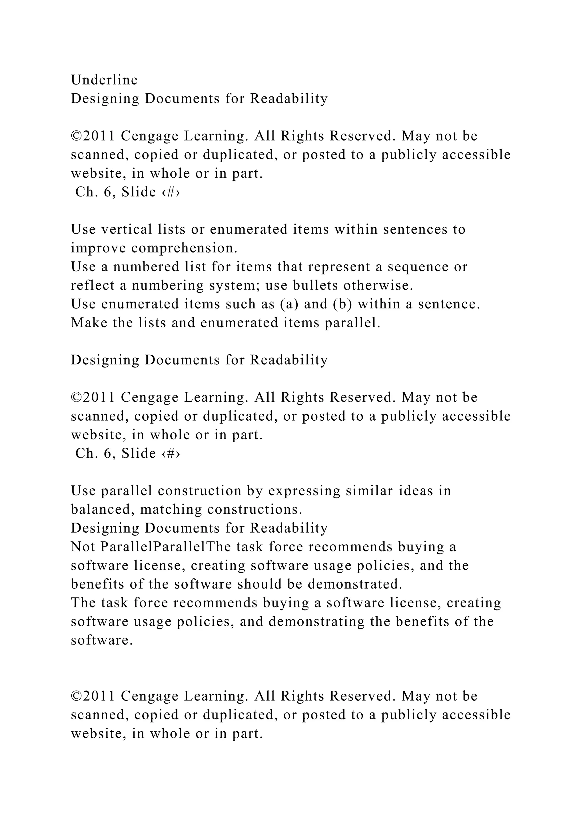 Underline
Designing Documents for Readability
©2011 Cengage Learning. All Rights Reserved. May not be
scanned, copied or duplicated, or posted to a publicly accessible
website, in whole or in part.
Ch. 6, Slide ‹#›
Use vertical lists or enumerated items within sentences to
improve comprehension.
Use a numbered list for items that represent a sequence or
reflect a numbering system; use bullets otherwise.
Use enumerated items such as (a) and (b) within a sentence.
Make the lists and enumerated items parallel.
Designing Documents for Readability
©2011 Cengage Learning. All Rights Reserved. May not be
scanned, copied or duplicated, or posted to a publicly accessible
website, in whole or in part.
Ch. 6, Slide ‹#›
Use parallel construction by expressing similar ideas in
balanced, matching constructions.
Designing Documents for Readability
Not ParallelParallelThe task force recommends buying a
software license, creating software usage policies, and the
benefits of the software should be demonstrated.
The task force recommends buying a software license, creating
software usage policies, and demonstrating the benefits of the
software.
©2011 Cengage Learning. All Rights Reserved. May not be
scanned, copied or duplicated, or posted to a publicly accessible
website, in whole or in part.
 