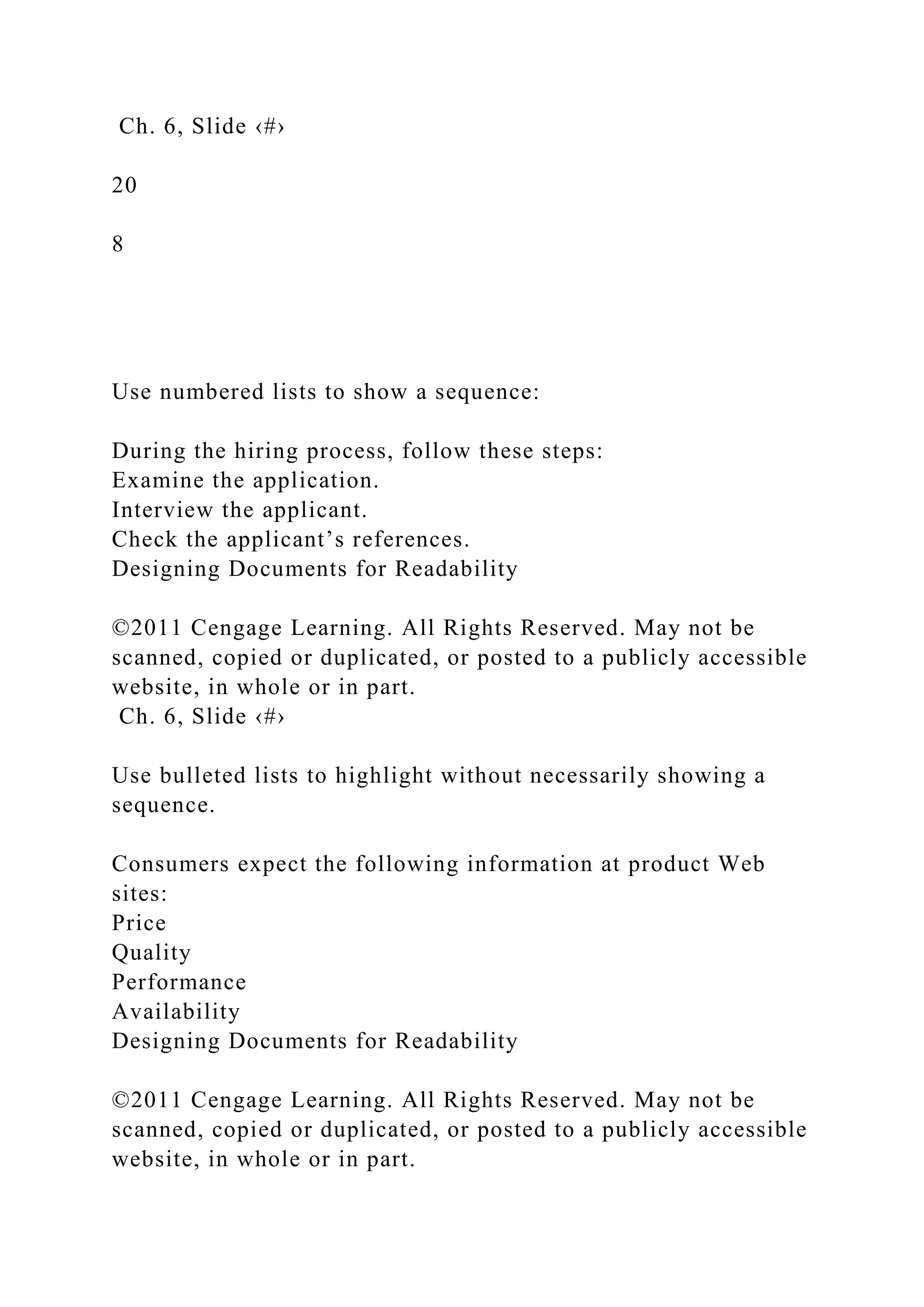 Ch. 6, Slide ‹#›
20
8
Use numbered lists to show a sequence:
During the hiring process, follow these steps:
Examine the application.
Interview the applicant.
Check the applicant’s references.
Designing Documents for Readability
©2011 Cengage Learning. All Rights Reserved. May not be
scanned, copied or duplicated, or posted to a publicly accessible
website, in whole or in part.
Ch. 6, Slide ‹#›
Use bulleted lists to highlight without necessarily showing a
sequence.
Consumers expect the following information at product Web
sites:
Price
Quality
Performance
Availability
Designing Documents for Readability
©2011 Cengage Learning. All Rights Reserved. May not be
scanned, copied or duplicated, or posted to a publicly accessible
website, in whole or in part.
 