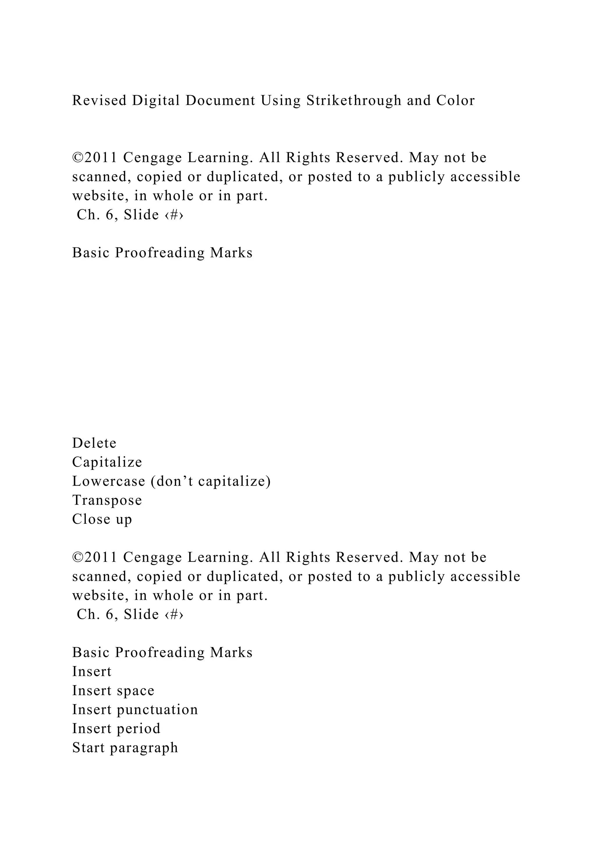Revised Digital Document Using Strikethrough and Color
©2011 Cengage Learning. All Rights Reserved. May not be
scanned, copied or duplicated, or posted to a publicly accessible
website, in whole or in part.
Ch. 6, Slide ‹#›
Basic Proofreading Marks
Delete
Capitalize
Lowercase (don’t capitalize)
Transpose
Close up
©2011 Cengage Learning. All Rights Reserved. May not be
scanned, copied or duplicated, or posted to a publicly accessible
website, in whole or in part.
Ch. 6, Slide ‹#›
Basic Proofreading Marks
Insert
Insert space
Insert punctuation
Insert period
Start paragraph
 