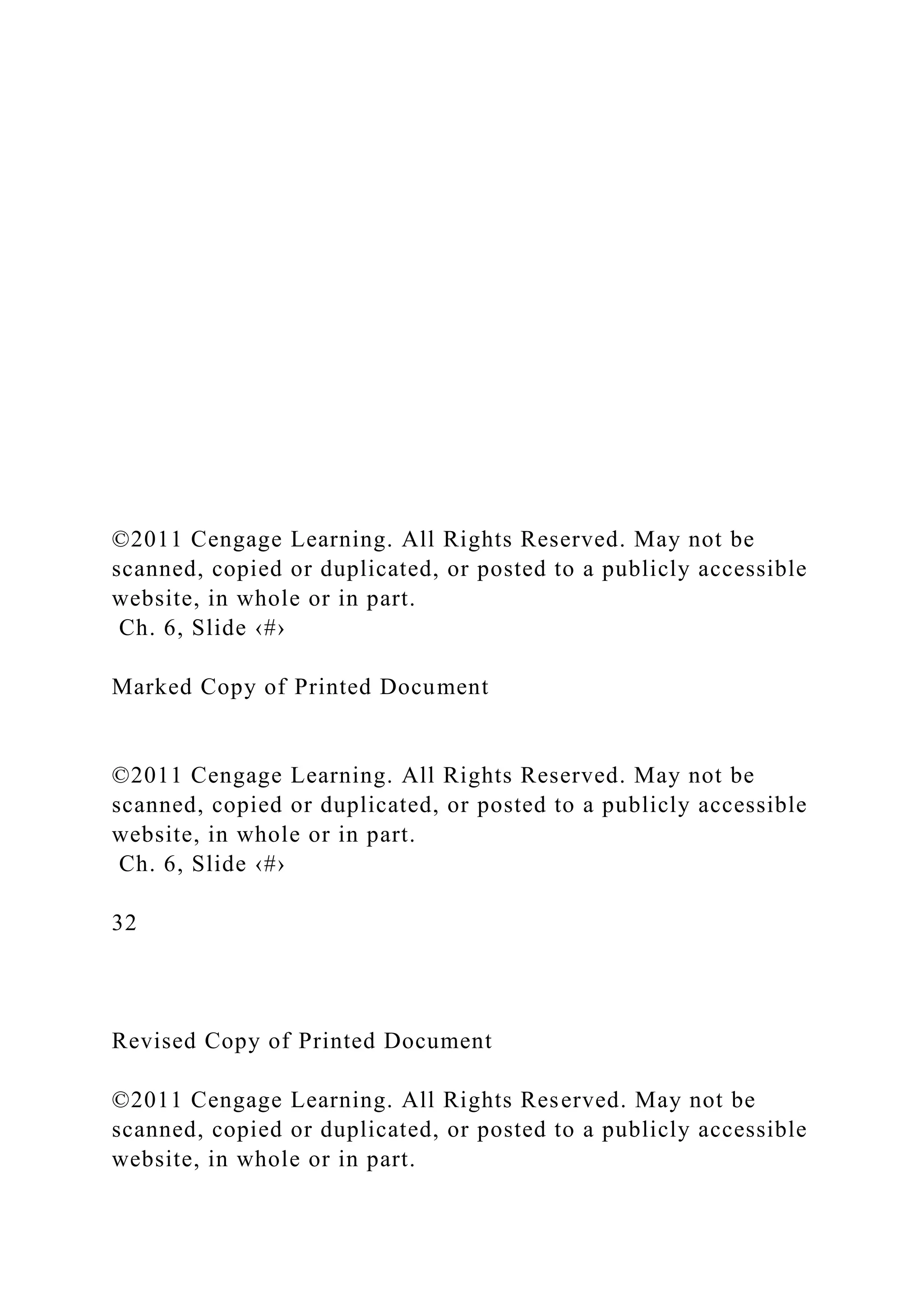 ©2011 Cengage Learning. All Rights Reserved. May not be
scanned, copied or duplicated, or posted to a publicly accessible
website, in whole or in part.
Ch. 6, Slide ‹#›
Marked Copy of Printed Document
©2011 Cengage Learning. All Rights Reserved. May not be
scanned, copied or duplicated, or posted to a publicly accessible
website, in whole or in part.
Ch. 6, Slide ‹#›
32
Revised Copy of Printed Document
©2011 Cengage Learning. All Rights Reserved. May not be
scanned, copied or duplicated, or posted to a publicly accessible
website, in whole or in part.
 